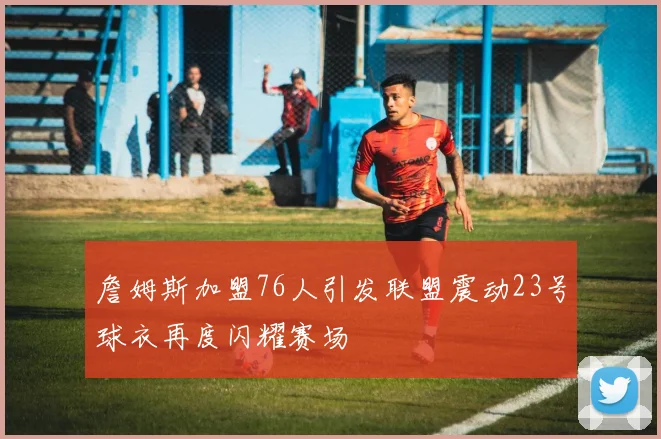 詹姆斯加盟76人引发联盟震动23号球衣再度闪耀赛场