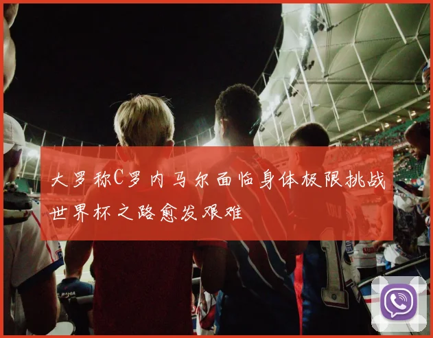 大罗称C罗内马尔面临身体极限挑战世界杯之路愈发艰难