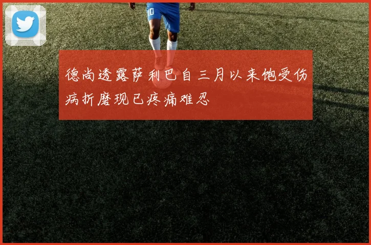 德尚透露萨利巴自三月以来饱受伤病折磨现已疼痛难忍