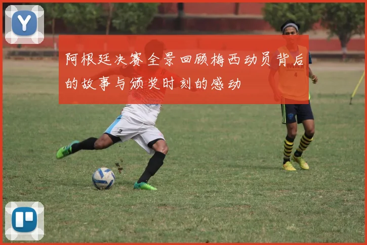 阿根廷决赛全景回顾梅西动员背后的故事与颁奖时刻的感动