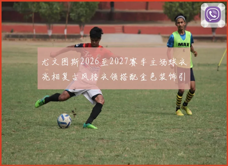 尤文图斯2026至2027赛季主场球衣亮相复古风格衣领搭配金色装饰引关注