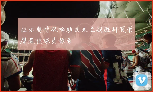 拉比奥特双响助攻米兰战胜科莫荣膺最佳球员称号