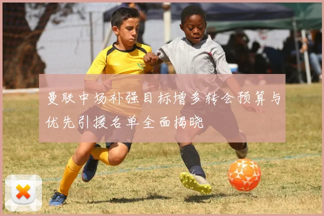 曼联中场补强目标增多转会预算与优先引援名单全面揭晓