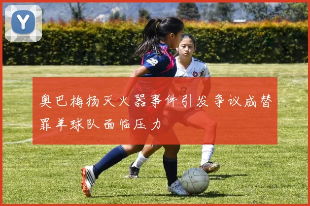 奥巴梅扬灭火器事件引发争议成替罪羊球队面临压力