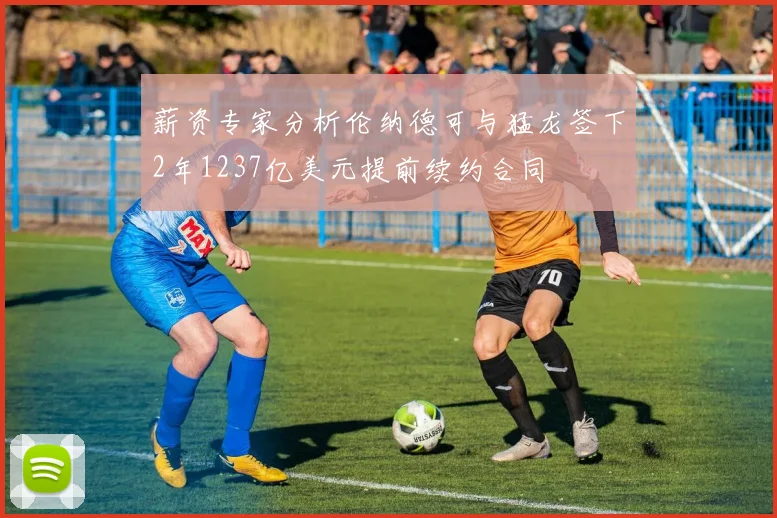 薪资专家分析伦纳德可与猛龙签下2年1237亿美元提前续约合同