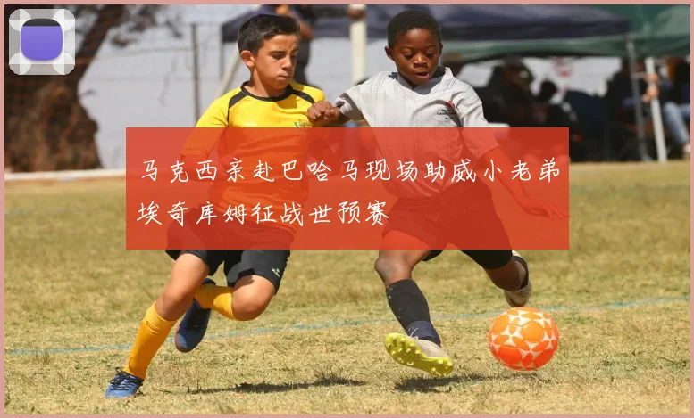马克西亲赴巴哈马现场助威小老弟埃奇库姆征战世预赛