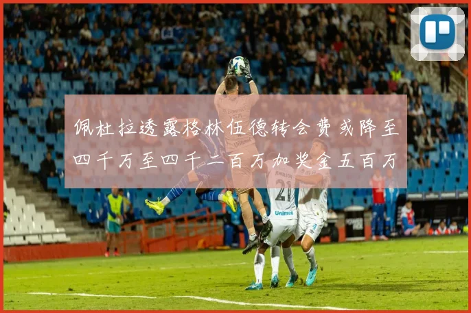 佩杜拉透露格林伍德转会费或降至四千万至四千二百万加奖金五百万至六百万