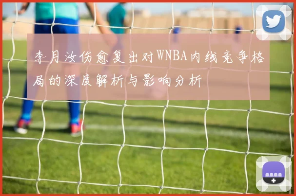 李月汝伤愈复出对WNBA内线竞争格局的深度解析与影响分析