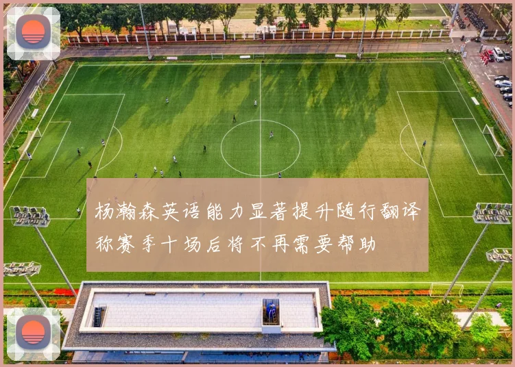 杨瀚森英语能力显著提升随行翻译称赛季十场后将不再需要帮助