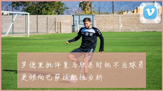 罗德里批评皇马联系时机不当球员更倾向巴萨适配性分析