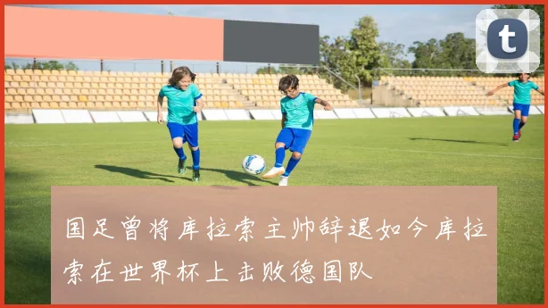 国足曾将库拉索主帅辞退如今库拉索在世界杯上击败德国队