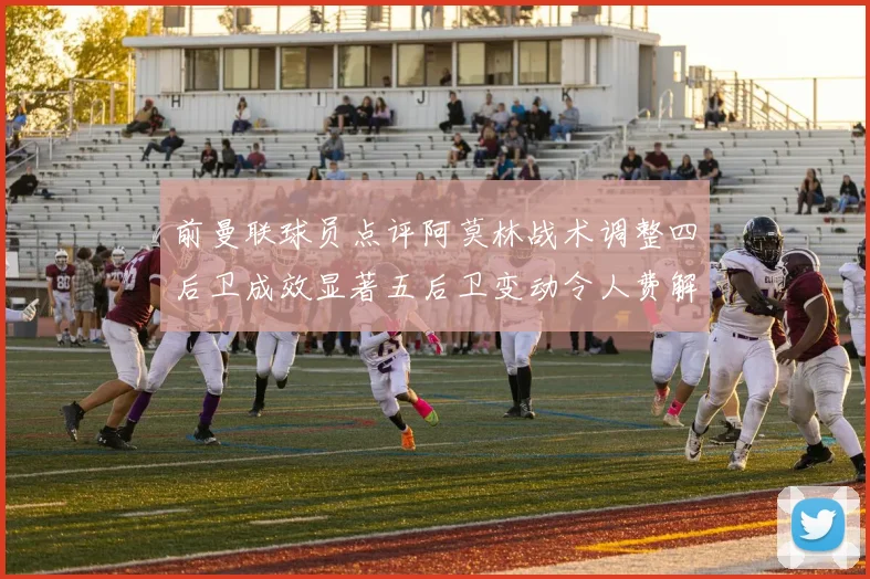 前曼联球员点评阿莫林战术调整四后卫成效显著五后卫变动令人费解