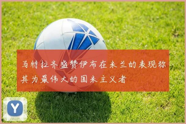 马特拉齐盛赞伊布在米兰的表现称其为最伟大的国米主义者