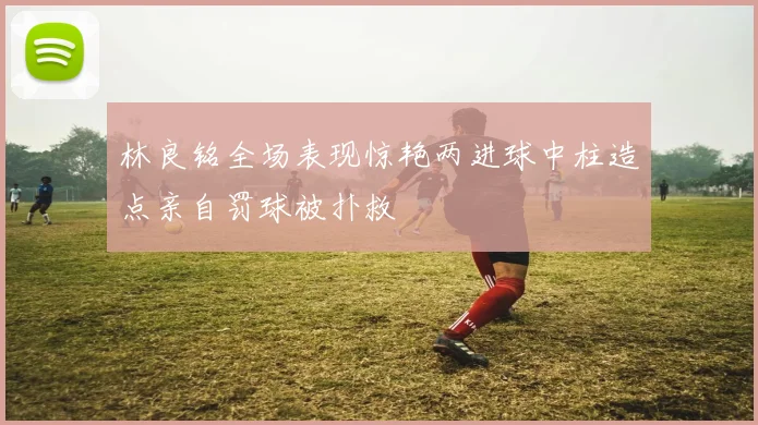 林良铭全场表现惊艳两进球中柱造点亲自罚球被扑救