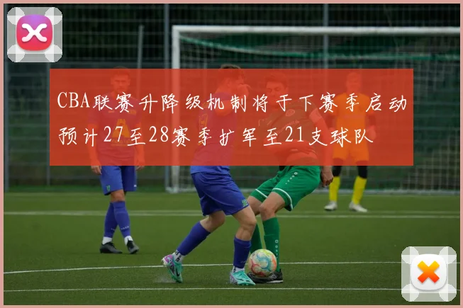 CBA联赛升降级机制将于下赛季启动预计27至28赛季扩军至21支球队