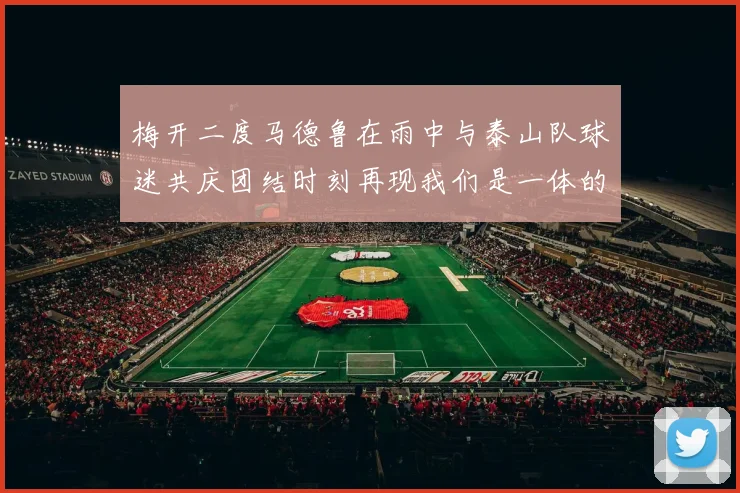 梅开二度马德鲁在雨中与泰山队球迷共庆团结时刻再现我们是一体的精神