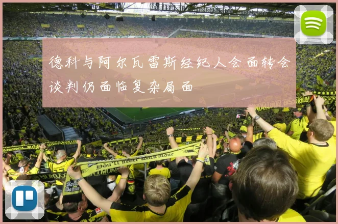 德科与阿尔瓦雷斯经纪人会面转会谈判仍面临复杂局面