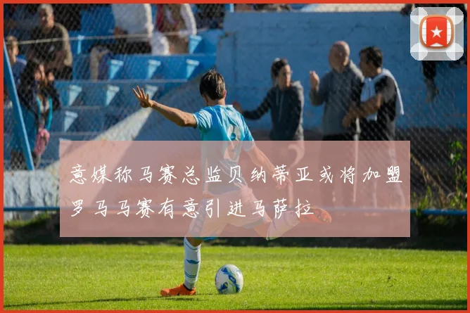 意媒称马赛总监贝纳蒂亚或将加盟罗马马赛有意引进马萨拉