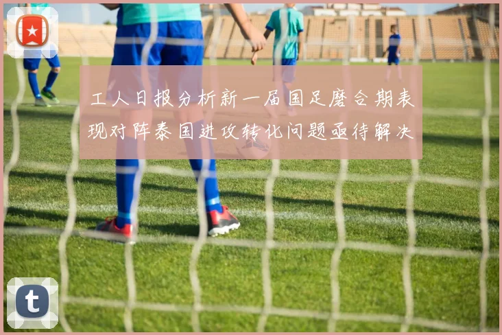 工人日报分析新一届国足磨合期表现对阵泰国进攻转化问题亟待解决