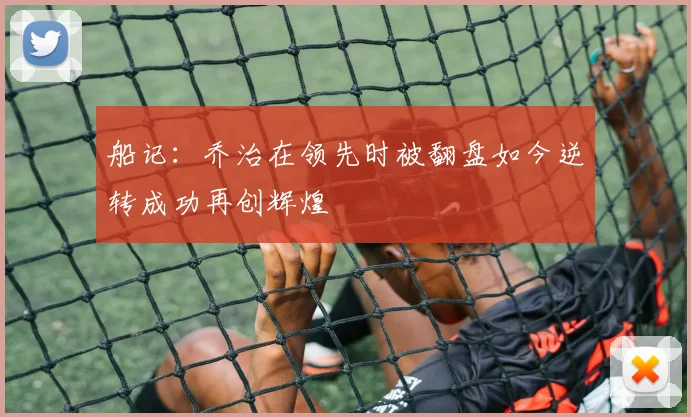 船记：乔治在领先时被翻盘如今逆转成功再创辉煌