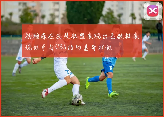 杨瀚森在发展联盟表现出色数据表现似乎与CBA的约基奇相似