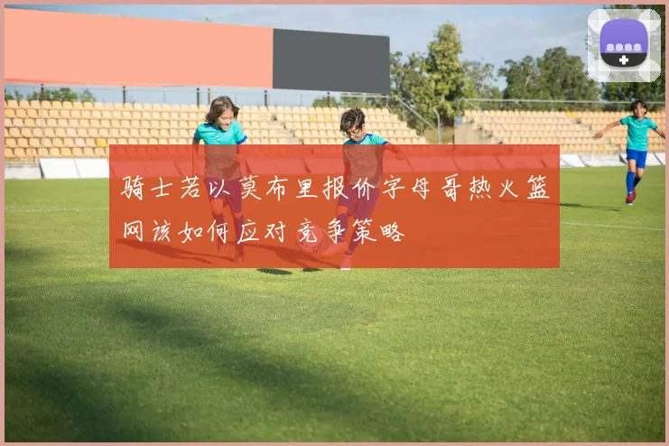 骑士若以莫布里报价字母哥热火篮网该如何应对竞争策略