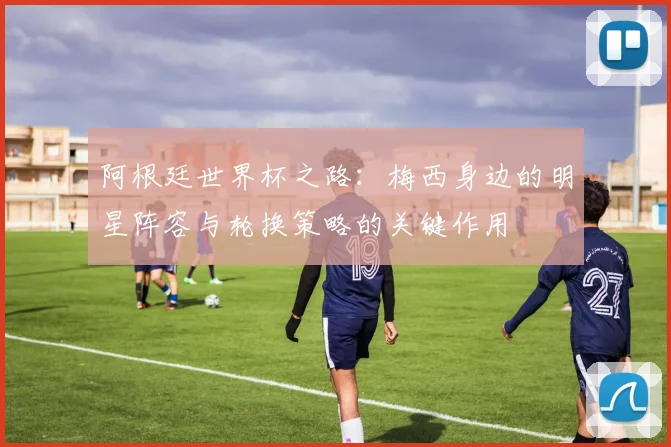 阿根廷世界杯之路:梅西身边的明星阵容与轮换策略的关键作用