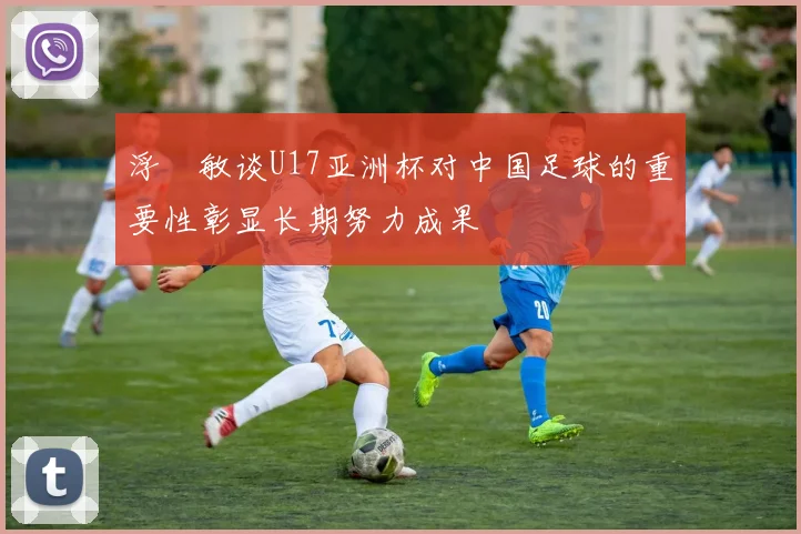 浮嶋敏谈U17亚洲杯对中国足球的重要性彰显长期努力成果