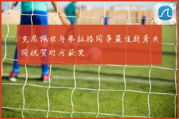 克尼佩尔与弗拉格同争最佳新秀共同祝贺对方获奖