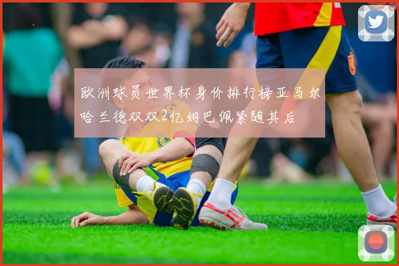 欧洲球员世界杯身价排行榜亚马尔哈兰德双双2亿姆巴佩紧随其后