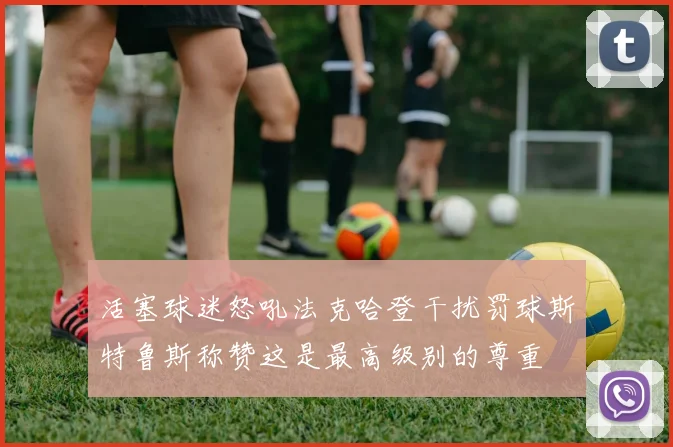 活塞球迷怒吼法克哈登干扰罚球斯特鲁斯称赞这是最高级别的尊重